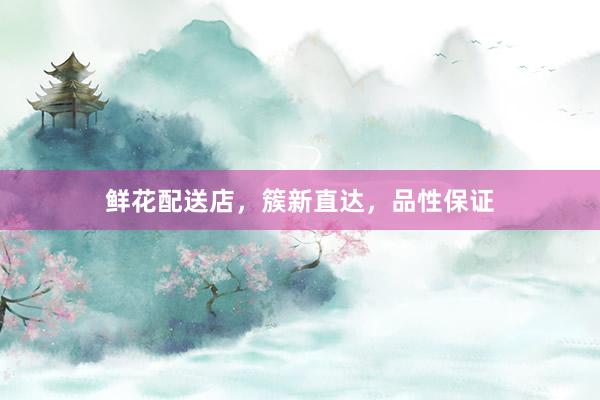 鲜花配送店，簇新直达，品性保证