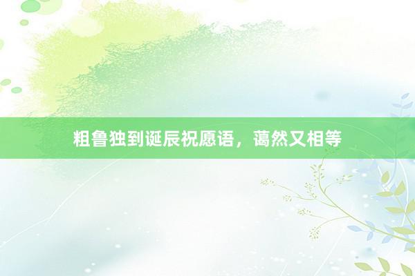 粗鲁独到诞辰祝愿语，蔼然又相等